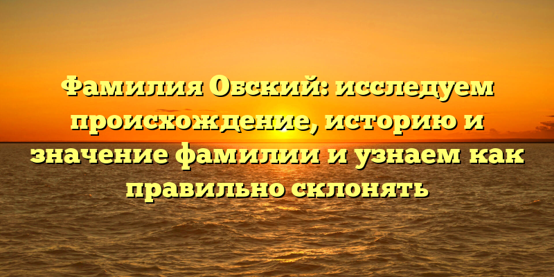 Фамилия Обский: исследуем происхождение, историю и значение фамилии и узнаем как правильно склонять