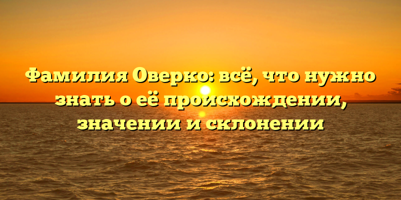 Фамилия Оверко: всё, что нужно знать о её происхождении, значении и склонении