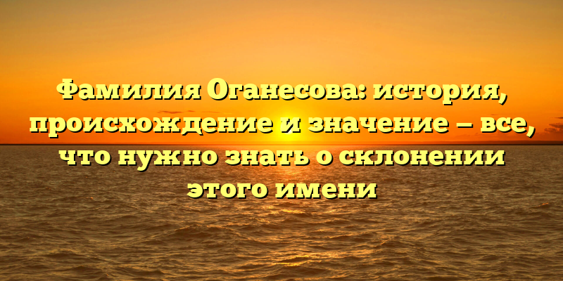 Фамилия Оганесова: история, происхождение и значение — все, что нужно знать о склонении этого имени