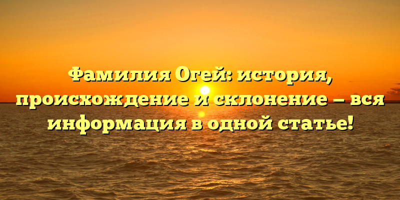 Фамилия Огей: история, происхождение и склонение — вся информация в одной статье!