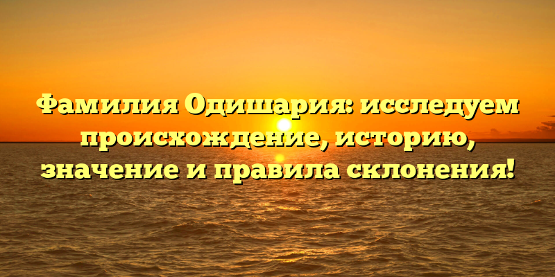 Фамилия Одишария: исследуем происхождение, историю, значение и правила склонения!