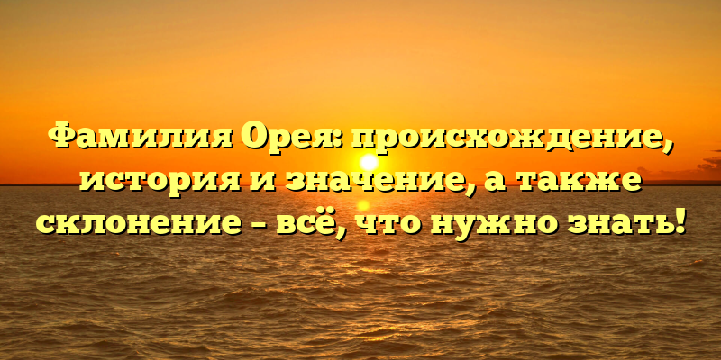 Фамилия Орея: происхождение, история и значение, а также склонение – всё, что нужно знать!