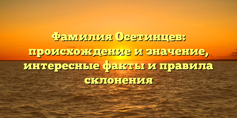Фамилия Осетинцев: происхождение и значение, интересные факты и правила склонения