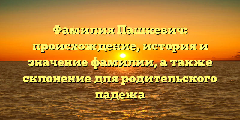 Фамилия Пашкевич: происхождение, история и значение фамилии, а также склонение для родительского падежа