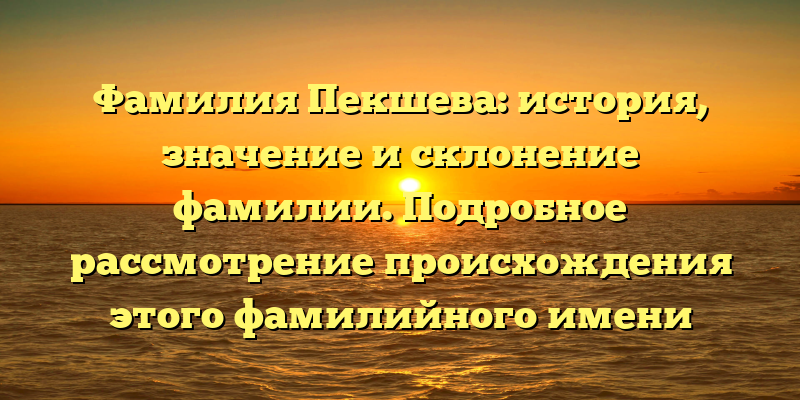 Фамилия Пекшева: история, значение и склонение фамилии. Подробное рассмотрение происхождения этого фамилийного имени