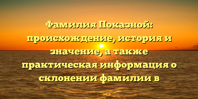Фамилия Показной: происхождение, история и значение, а также практическая информация о склонении фамилии в современном русском языке
