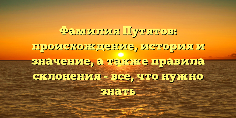 Фамилия Путятов: происхождение, история и значение, а также правила склонения - все, что нужно знать