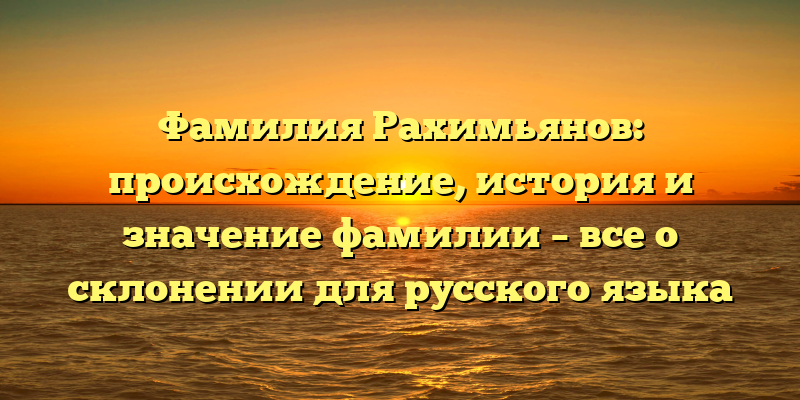 Фамилия Рахимьянов: происхождение, история и значение фамилии – все о склонении для русского языка