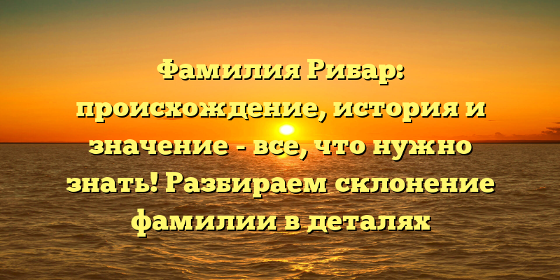 Фамилия Рибар: происхождение, история и значение - все, что нужно знать! Разбираем склонение фамилии в деталях