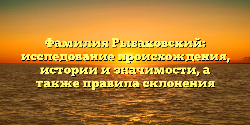 Фамилия Рыбаковский: исследование происхождения, истории и значимости, а также правила склонения