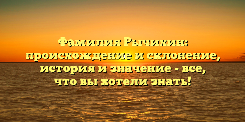 Фамилия Рычихин: происхождение и склонение, история и значение - все, что вы хотели знать!
