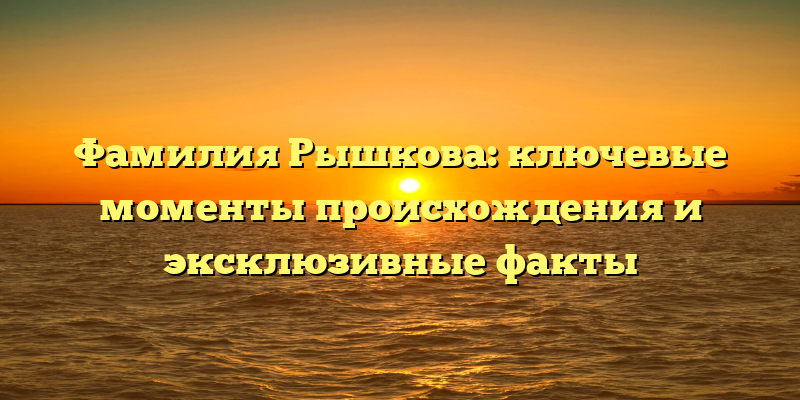 Фамилия Рышкова: ключевые моменты происхождения и эксклюзивные факты