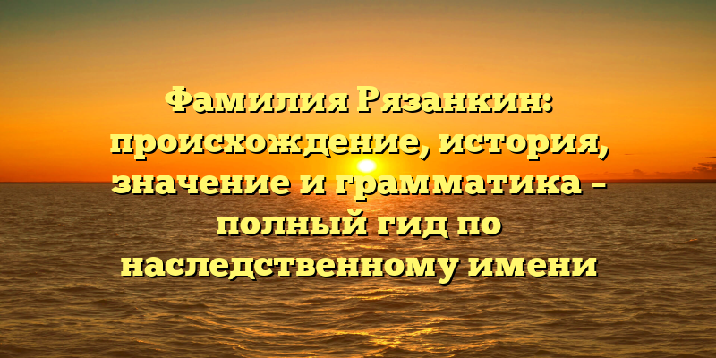 Фамилия Рязанкин: происхождение, история, значение и грамматика – полный гид по наследственному имени