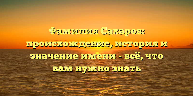 Фамилия Сахаров: происхождение, история и значение имени - всё, что вам нужно знать
