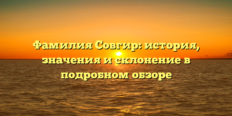 Фамилия Совгир: история, значения и склонение в подробном обзоре