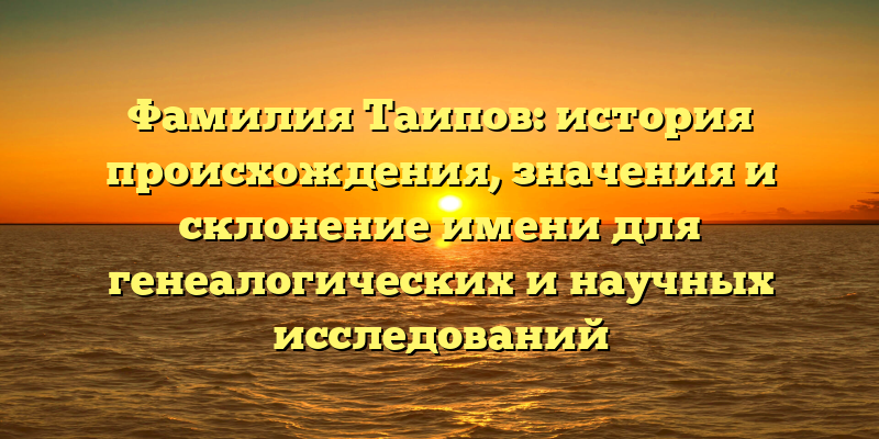 Фамилия Таипов: история происхождения, значения и склонение имени для генеалогических и научных исследований