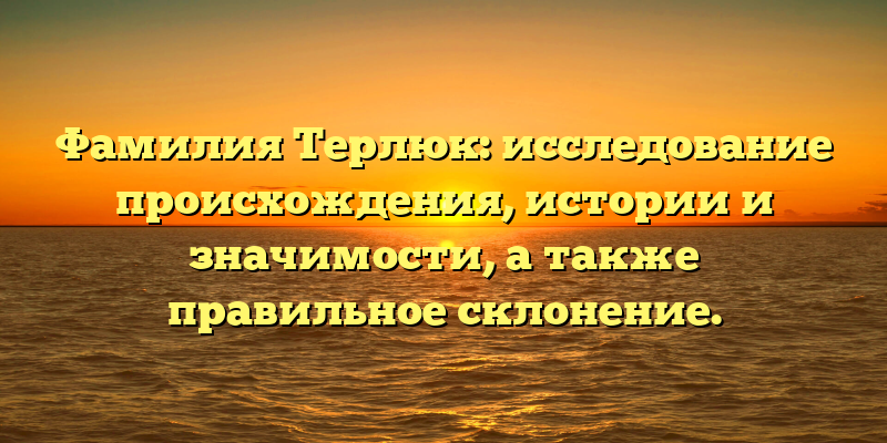 Фамилия Терлюк: исследование происхождения, истории и значимости, а также правильное склонение.