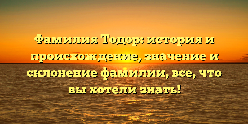 Фамилия Тодор: история и происхождение, значение и склонение фамилии, все, что вы хотели знать!