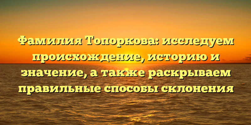 Фамилия Топоркова: исследуем происхождение, историю и значение, а также раскрываем правильные способы склонения