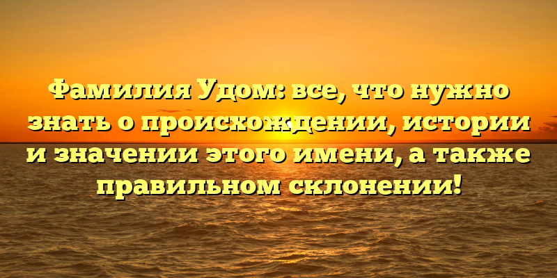 Фамилия Удом: все, что нужно знать о происхождении, истории и значении этого имени, а также правильном склонении!