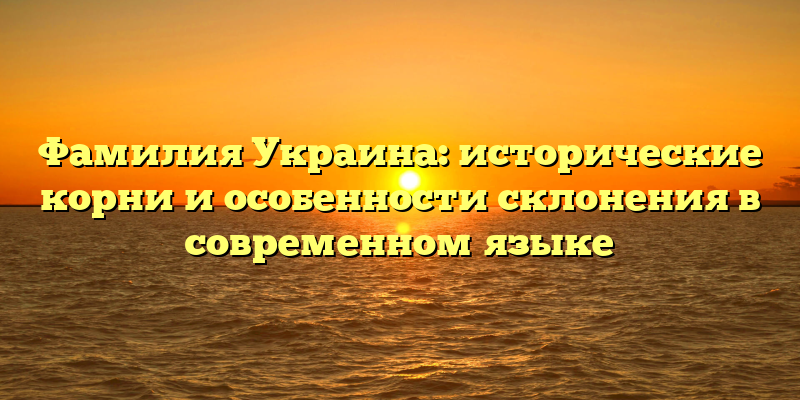 Фамилия Украина: исторические корни и особенности склонения в современном языке
