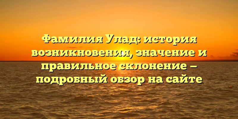 Фамилия Улад: история возникновения, значение и правильное склонение — подробный обзор на сайте