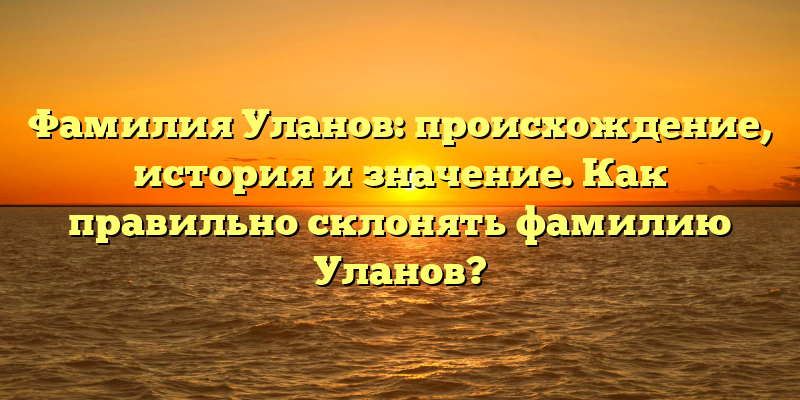 Фамилия Уланов: происхождение, история и значение. Как правильно склонять фамилию Уланов?
