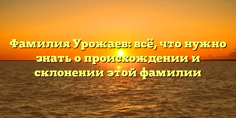Фамилия Урожаев: всё, что нужно знать о происхождении и склонении этой фамилии