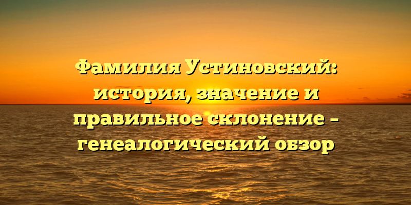 Фамилия Устиновский: история, значение и правильное склонение – генеалогический обзор