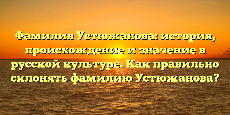 Фамилия Устюжанова: история, происхождение и значение в русской культуре. Как правильно склонять фамилию Устюжанова?