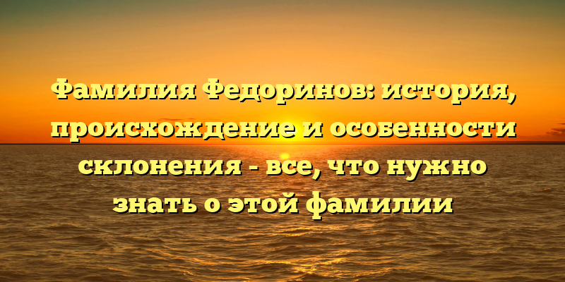 Фамилия Федоринов: история, происхождение и особенности склонения - все, что нужно знать о этой фамилии