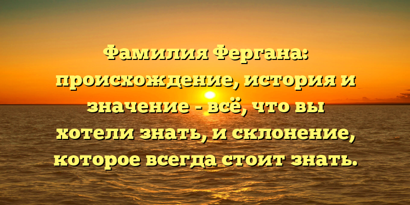 Фамилия Фергана: происхождение, история и значение - всё, что вы хотели знать, и склонение, которое всегда стоит знать.