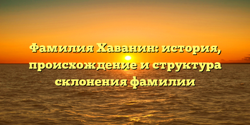 Фамилия Хаванин: история, происхождение и структура склонения фамилии