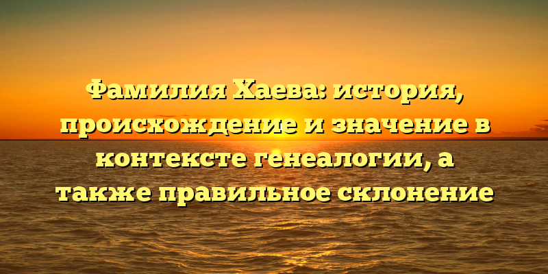 Фамилия Хаева: история, происхождение и значение в контексте генеалогии, а также правильное склонение