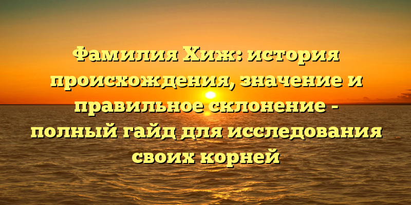 Фамилия Хиж: история происхождения, значение и правильное склонение - полный гайд для исследования своих корней