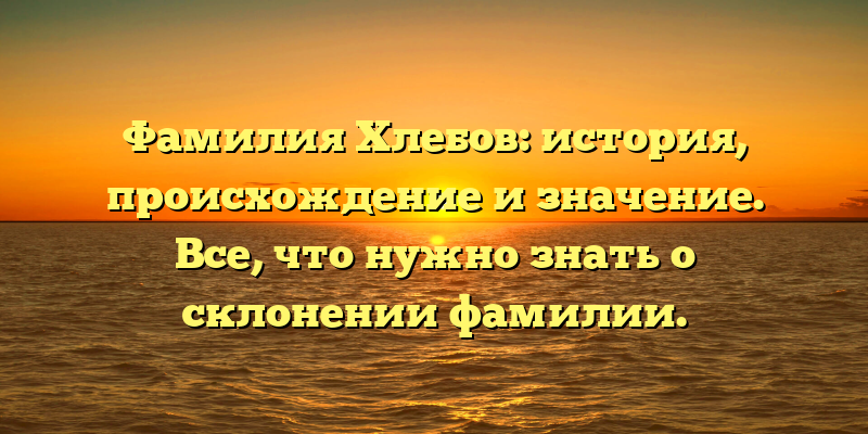 Фамилия Хлебов: история, происхождение и значение. Все, что нужно знать о склонении фамилии.