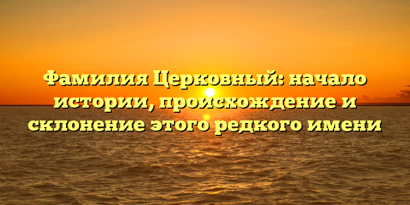 Фамилия Церковный: начало истории, происхождение и склонение этого редкого имени
