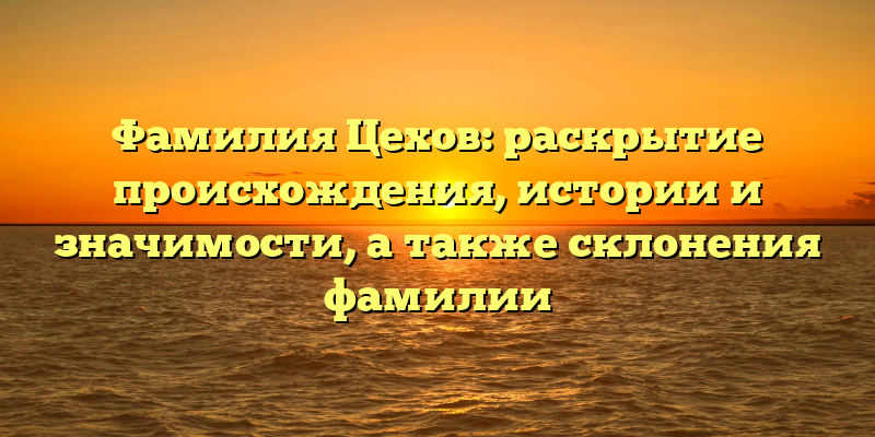 Фамилия Цехов: раскрытие происхождения, истории и значимости, а также склонения фамилии