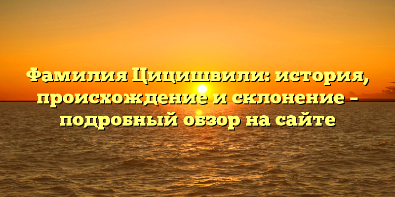 Фамилия Цицишвили: история, происхождение и склонение – подробный обзор на сайте