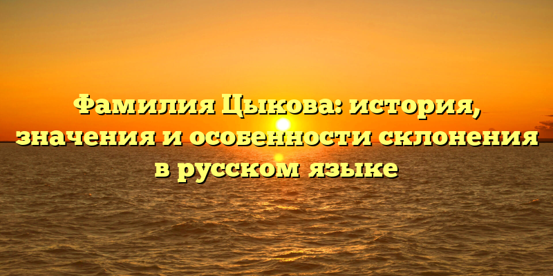 Фамилия Цыкова: история, значения и особенности склонения в русском языке