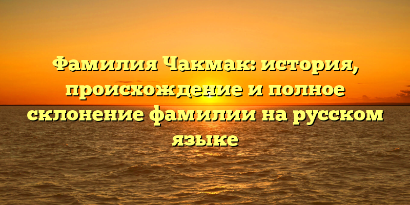Фамилия Чакмак: история, происхождение и полное склонение фамилии на русском языке