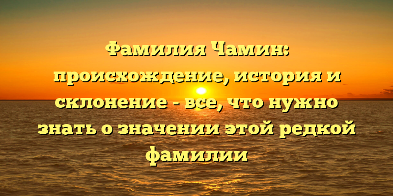Фамилия Чамин: происхождение, история и склонение - все, что нужно знать о значении этой редкой фамилии