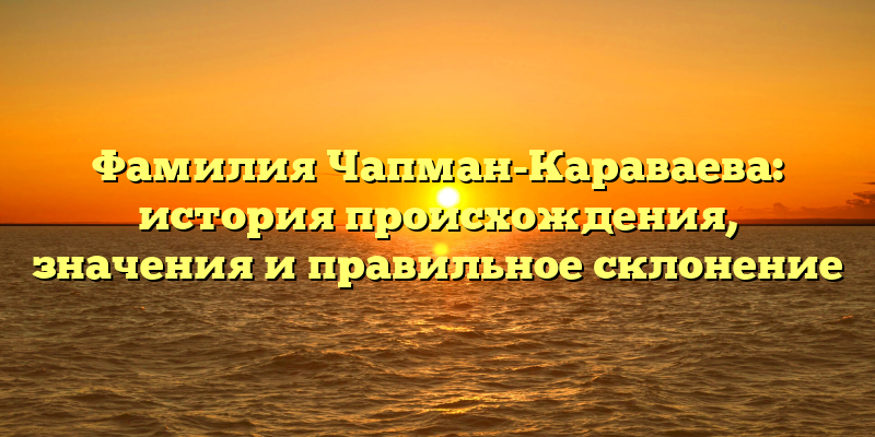 Фамилия Чапман-Караваева: история происхождения, значения и правильное склонение