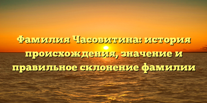 Фамилия Часовитина: история происхождения, значение и правильное склонение фамилии