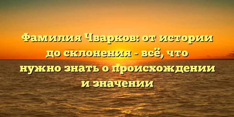 Фамилия Чварков: от истории до склонения - всё, что нужно знать о происхождении и значении