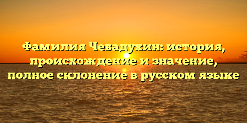 Фамилия Чебадухин: история, происхождение и значение, полное склонение в русском языке