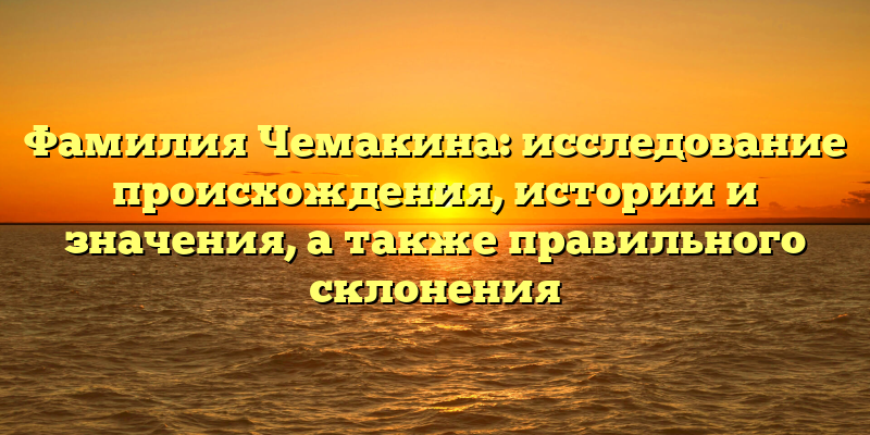 Фамилия Чемакина: исследование происхождения, истории и значения, а также правильного склонения