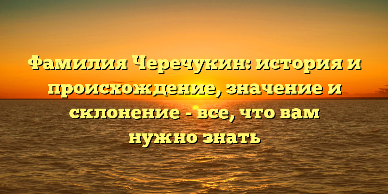 Фамилия Черечукин: история и происхождение, значение и склонение - все, что вам нужно знать