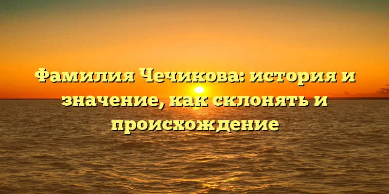 Фамилия Чечикова: история и значение, как склонять и происхождение