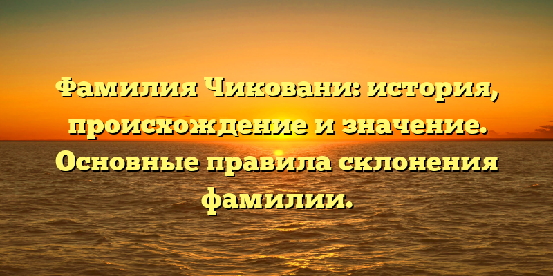 Фамилия Чиковани: история, происхождение и значение. Основные правила склонения фамилии.
